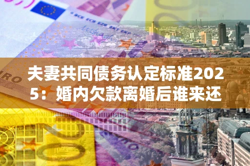 武汉夫妻共同债务认定标准2025:婚内欠款离婚后谁来还? 武汉夫妻共同债务认定标准2025:婚内欠款离婚后谁来还?