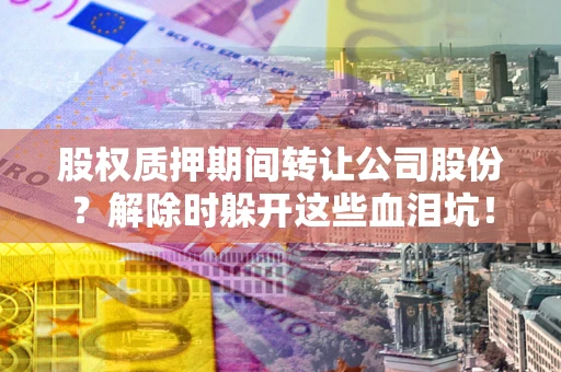武汉股权质押期间转让公司股份？解除时躲开这些血泪坑！